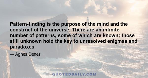 Pattern-finding is the purpose of the mind and the construct of the universe. There are an infinite number of patterns, some of which are known; those still unknown hold the key to unresolved enigmas and paradoxes.