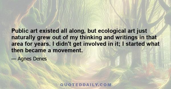 Public art existed all along, but ecological art just naturally grew out of my thinking and writings in that area for years. I didn't get involved in it; I started what then became a movement.