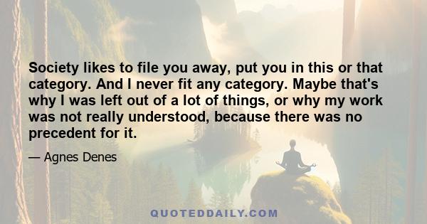 Society likes to file you away, put you in this or that category. And I never fit any category. Maybe that's why I was left out of a lot of things, or why my work was not really understood, because there was no