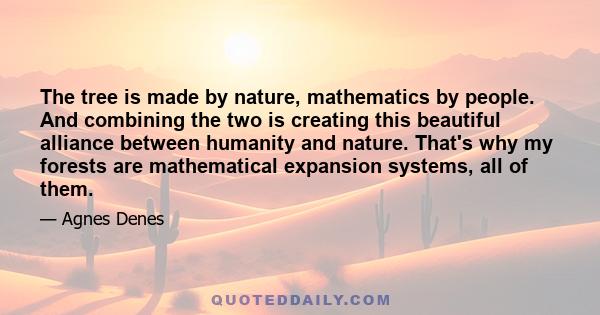 The tree is made by nature, mathematics by people. And combining the two is creating this beautiful alliance between humanity and nature. That's why my forests are mathematical expansion systems, all of them.