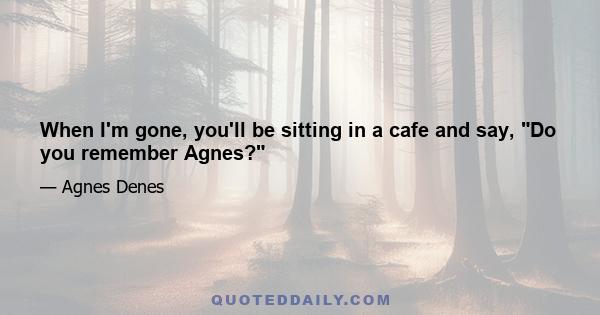 When I'm gone, you'll be sitting in a cafe and say, Do you remember Agnes?