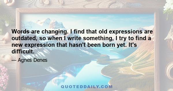 Words are changing. I find that old expressions are outdated, so when I write something, I try to find a new expression that hasn't been born yet. It's difficult.