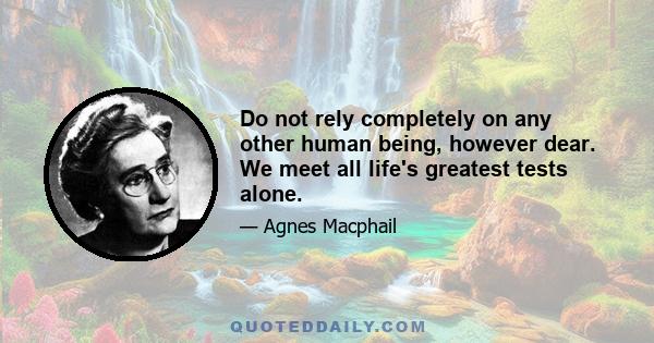 Do not rely completely on any other human being, however dear. We meet all life's greatest tests alone.