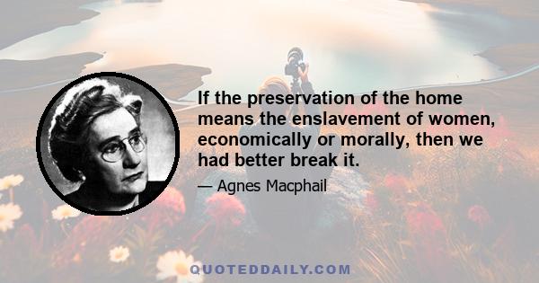 If the preservation of the home means the enslavement of women, economically or morally, then we had better break it.