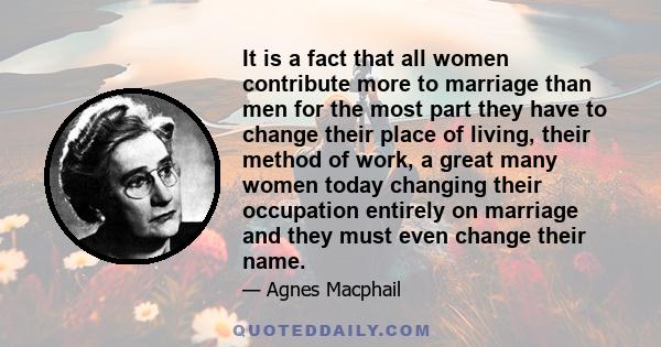 It is a fact that all women contribute more to marriage than men for the most part they have to change their place of living, their method of work, a great many women today changing their occupation entirely on marriage 