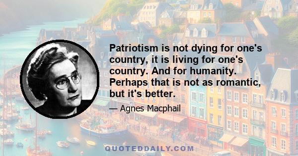 Patriotism is not dying for one's country, it is living for one's country. And for humanity. Perhaps that is not as romantic, but it's better.