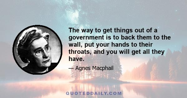 The way to get things out of a government is to back them to the wall, put your hands to their throats, and you will get all they have.