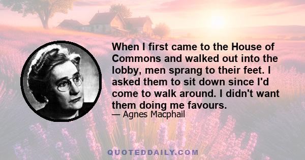 When I first came to the House of Commons and walked out into the lobby, men sprang to their feet. I asked them to sit down since I'd come to walk around. I didn't want them doing me favours.