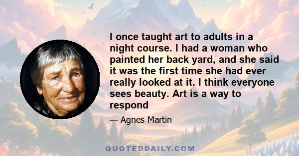 I once taught art to adults in a night course. I had a woman who painted her back yard, and she said it was the first time she had ever really looked at it. I think everyone sees beauty. Art is a way to respond