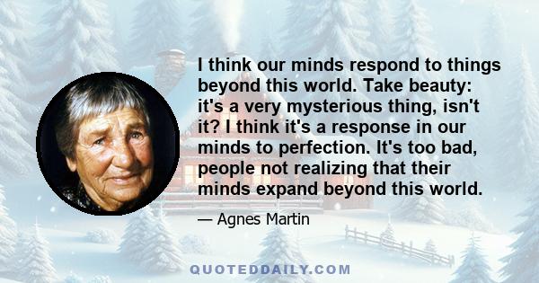 I think our minds respond to things beyond this world. Take beauty: it's a very mysterious thing, isn't it? I think it's a response in our minds to perfection. It's too bad, people not realizing that their minds expand