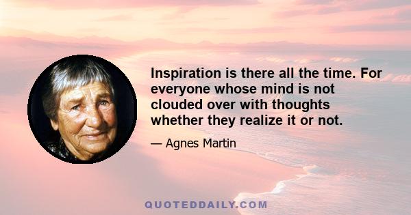 Inspiration is there all the time. For everyone whose mind is not clouded over with thoughts whether they realize it or not.