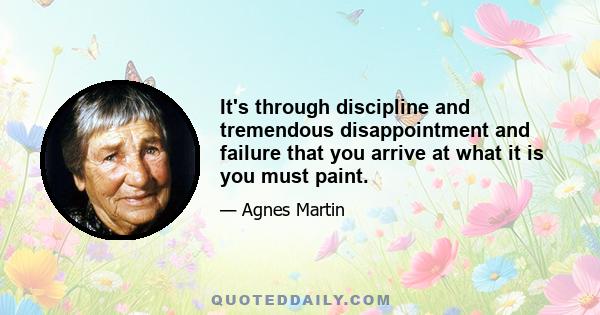 It's through discipline and tremendous disappointment and failure that you arrive at what it is you must paint.