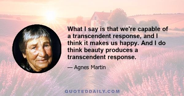 What I say is that we're capable of a transcendent response, and I think it makes us happy. And I do think beauty produces a transcendent response.