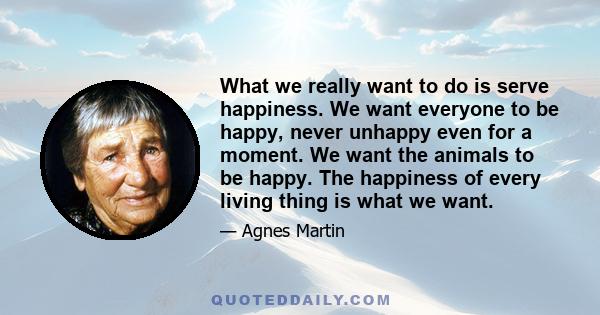 What we really want to do is serve happiness. We want everyone to be happy, never unhappy even for a moment. We want the animals to be happy. The happiness of every living thing is what we want.