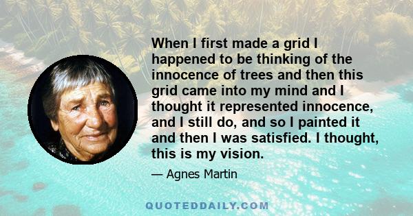 When I first made a grid I happened to be thinking of the innocence of trees and then this grid came into my mind and I thought it represented innocence, and I still do, and so I painted it and then I was satisfied. I