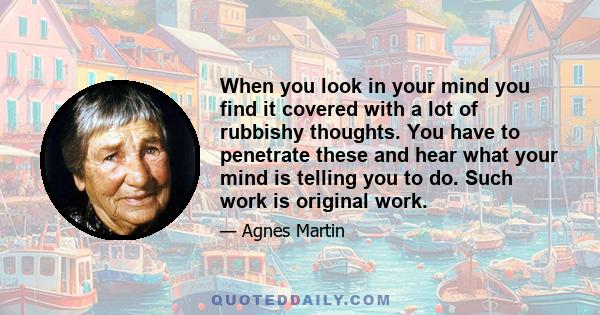 When you look in your mind you find it covered with a lot of rubbishy thoughts. You have to penetrate these and hear what your mind is telling you to do. Such work is original work.