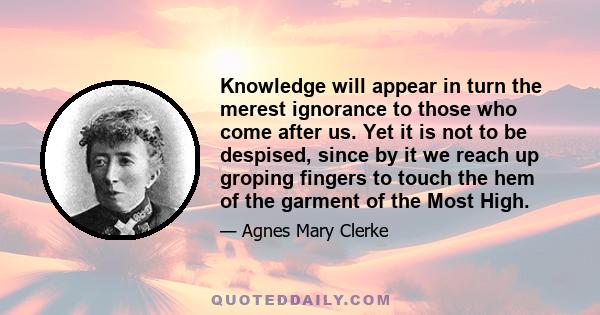 Knowledge will appear in turn the merest ignorance to those who come after us. Yet it is not to be despised, since by it we reach up groping fingers to touch the hem of the garment of the Most High.