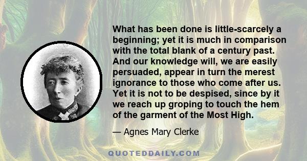 What has been done is little-scarcely a beginning; yet it is much in comparison with the total blank of a century past. And our knowledge will, we are easily persuaded, appear in turn the merest ignorance to those who