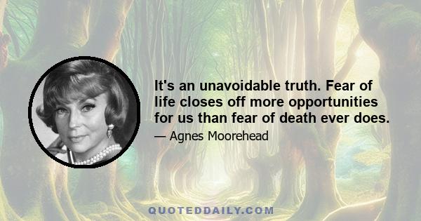 It's an unavoidable truth. Fear of life closes off more opportunities for us than fear of death ever does.