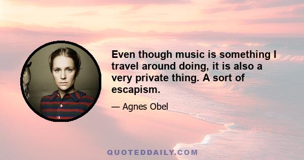 Even though music is something I travel around doing, it is also a very private thing. A sort of escapism.