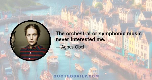 The orchestral or symphonic music never interested me.