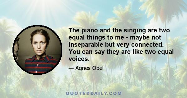 The piano and the singing are two equal things to me - maybe not inseparable but very connected. You can say they are like two equal voices.