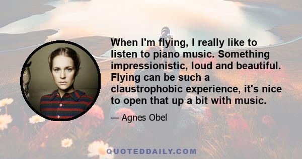 When I'm flying, I really like to listen to piano music. Something impressionistic, loud and beautiful. Flying can be such a claustrophobic experience, it's nice to open that up a bit with music.