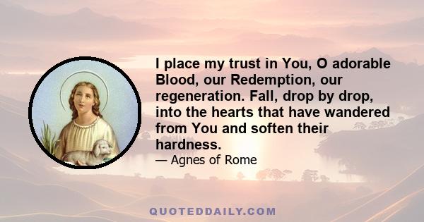 I place my trust in You, O adorable Blood, our Redemption, our regeneration. Fall, drop by drop, into the hearts that have wandered from You and soften their hardness.