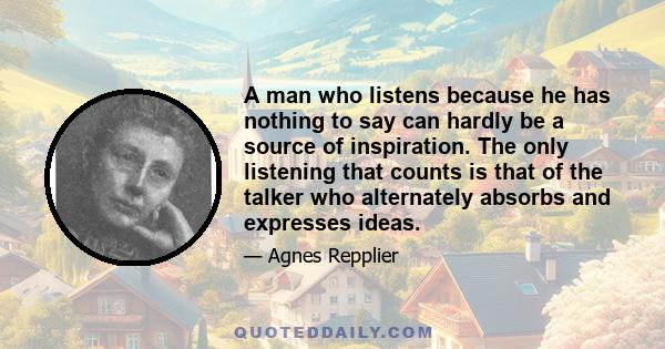 A man who listens because he has nothing to say can hardly be a source of inspiration. The only listening that counts is that of the talker who alternately absorbs and expresses ideas.