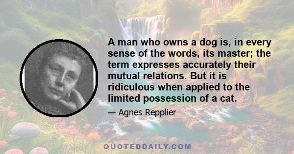 A man who owns a dog is, in every sense of the words, its master; the term expresses accurately their mutual relations. But it is ridiculous when applied to the limited possession of a cat.