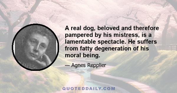 A real dog, beloved and therefore pampered by his mistress, is a lamentable spectacle. He suffers from fatty degeneration of his moral being.