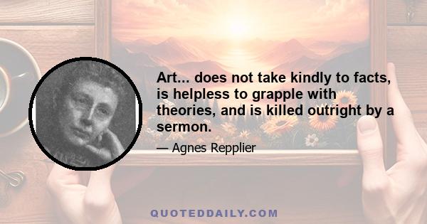 Art... does not take kindly to facts, is helpless to grapple with theories, and is killed outright by a sermon.