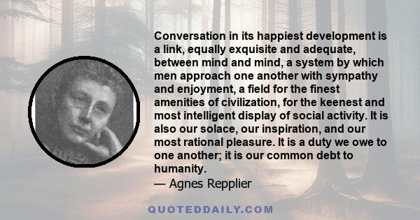 Conversation in its happiest development is a link, equally exquisite and adequate, between mind and mind, a system by which men approach one another with sympathy and enjoyment, a field for the finest amenities of