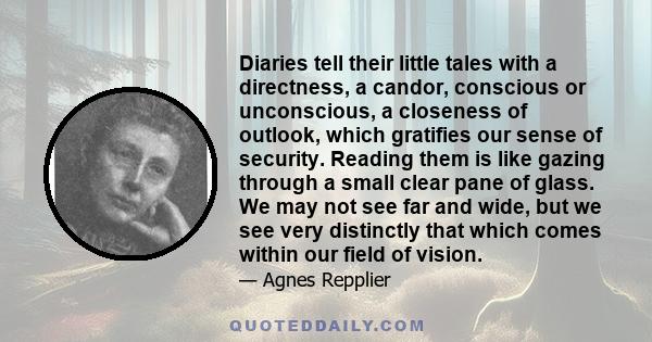 Diaries tell their little tales with a directness, a candor, conscious or unconscious, a closeness of outlook, which gratifies our sense of security. Reading them is like gazing through a small clear pane of glass. We