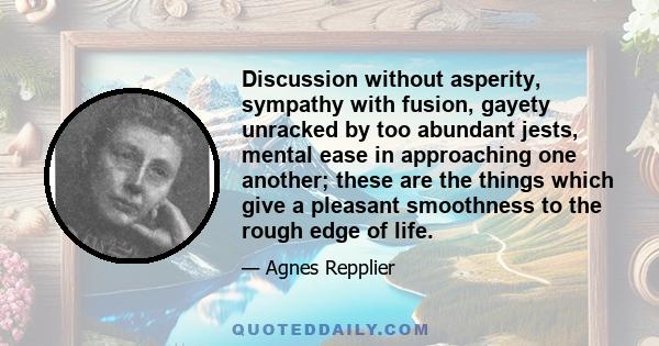 Discussion without asperity, sympathy with fusion, gayety unracked by too abundant jests, mental ease in approaching one another; these are the things which give a pleasant smoothness to the rough edge of life.