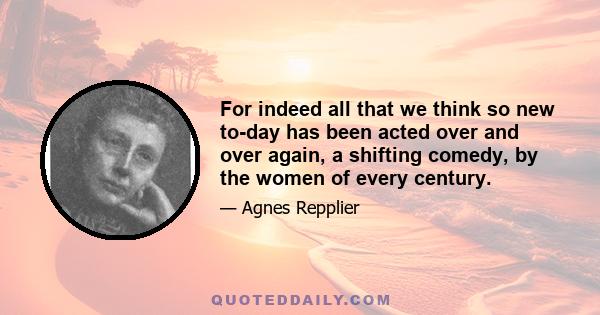 For indeed all that we think so new to-day has been acted over and over again, a shifting comedy, by the women of every century.