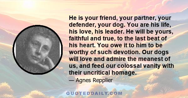 He is your friend, your partner, your defender, your dog. You are his life, his love, his leader. He will be yours, faithful and true, to the last beat of his heart. You owe it to him to be worthy of such devotion. Our