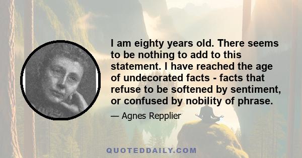 I am eighty years old. There seems to be nothing to add to this statement. I have reached the age of undecorated facts - facts that refuse to be softened by sentiment, or confused by nobility of phrase.