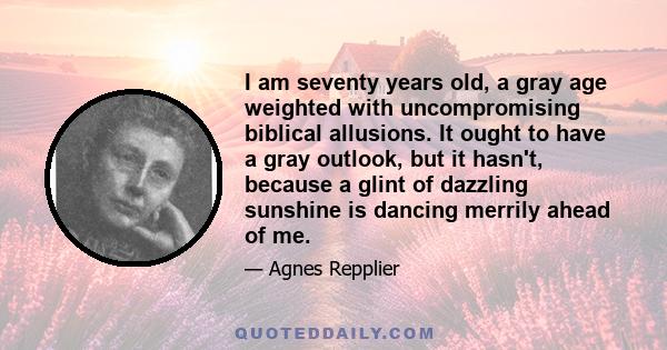 I am seventy years old, a gray age weighted with uncompromising biblical allusions. It ought to have a gray outlook, but it hasn't, because a glint of dazzling sunshine is dancing merrily ahead of me.