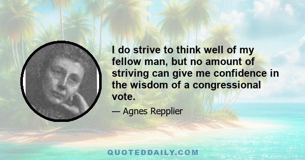 I do strive to think well of my fellow man, but no amount of striving can give me confidence in the wisdom of a congressional vote.