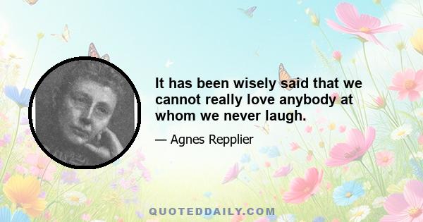 It has been wisely said that we cannot really love anybody at whom we never laugh.