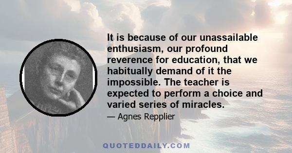 It is because of our unassailable enthusiasm, our profound reverence for education, that we habitually demand of it the impossible. The teacher is expected to perform a choice and varied series of miracles.