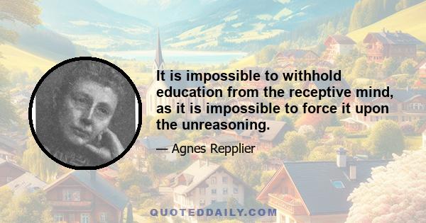 It is impossible to withhold education from the receptive mind, as it is impossible to force it upon the unreasoning.