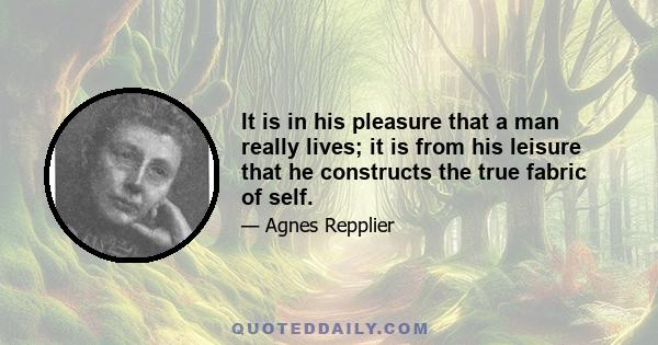 It is in his pleasure that a man really lives; it is from his leisure that he constructs the true fabric of self.