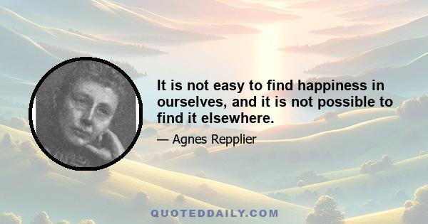 It is not easy to find happiness in ourselves, and it is not possible to find it elsewhere.