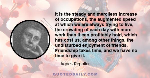 It is the steady and merciless increase of occupations, the augmented speed at which we are always trying to live, the crowding of each day with more work than it can profitably hold, which has cost us, among other