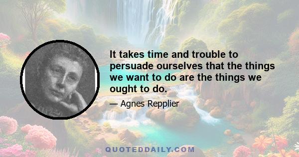 It takes time and trouble to persuade ourselves that the things we want to do are the things we ought to do.