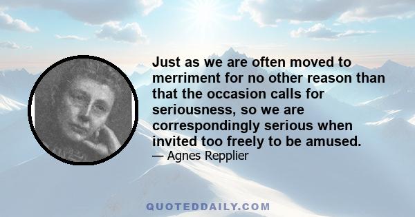 Just as we are often moved to merriment for no other reason than that the occasion calls for seriousness, so we are correspondingly serious when invited too freely to be amused.