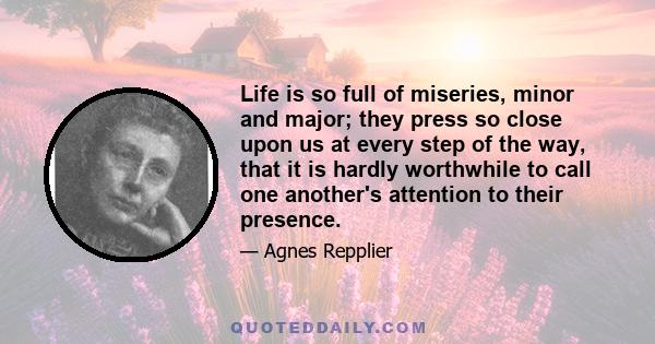 Life is so full of miseries, minor and major; they press so close upon us at every step of the way, that it is hardly worthwhile to call one another's attention to their presence.