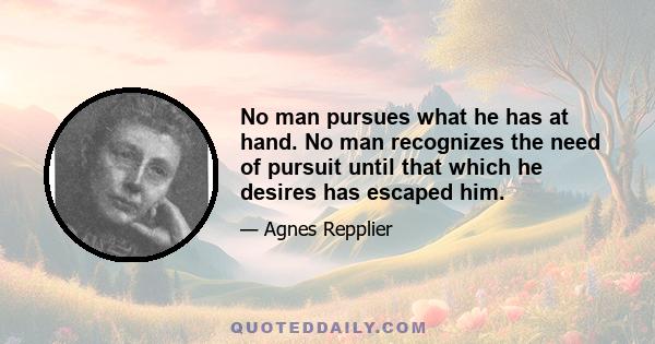 No man pursues what he has at hand. No man recognizes the need of pursuit until that which he desires has escaped him.